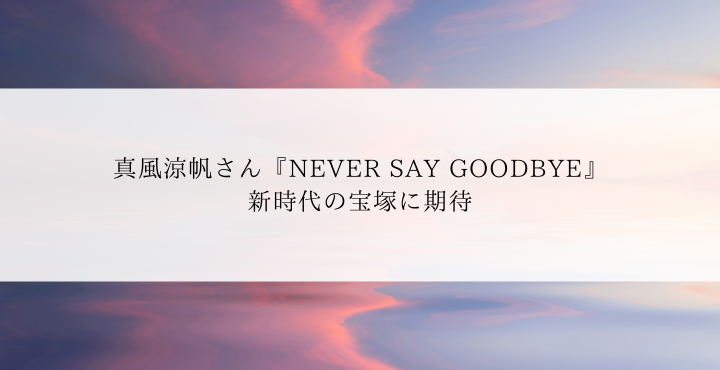 真風涼帆さん『NEVER SAY GOODBYE』新時代の宝塚に期待 | 宝塚歌劇ノート